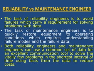 RELIABILITY vs MAINTENANCE ENGINEERThe task of reliability engineers is to avoid failures which carry a requirement for solving problems with data. The task of maintenance engineers is to quickly restore equipment to operating conditions which requires understanding failure modes and the failure data. Both reliability engineers and maintenance engineers can use a common set of data for an excellent communication tool to solve the vitally few problems in the shortest interval of time using facts from the data to reduce costs.