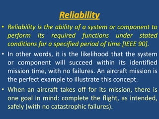 ReliabilityReliabilityReliability is the ability of a system or component to perform its required functions under stated conditions for a specified period of time [IEEE 90].In other words, it is the likelihood that the system or component will succeed within its identified mission time, with no failures. An aircraft mission is the perfect example to illustrate this concept. When an aircraft takes off for its mission, there is one goal in mind: complete the flight, as intended, safely (with no catastrophic failures).