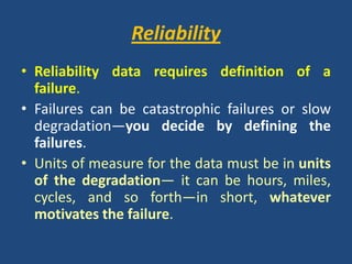 ReliabilityReliability data requires definition of a failure. Failures can be catastrophic failures or slow degradation—you decide by defining the failures. Units of measure for the data must be in units of the degradation— it can be hours, miles, cycles, and so forth—in short, whatever motivates the failure.