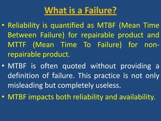 What is a Failure? Reliability is quantified as MTBF (Mean Time Between Failure) for repairable product and MTTF (Mean Time To Failure) for non-repairable product.MTBF is often quoted without providing a definition of failure. This practice is not only misleading but completely useless.MTBF impacts both reliability and availability.