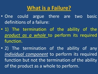 What is a Failure? One could argue there are two basic definitions of a failure:1) The termination of the ability of the product as a whole to perform its required function.2) The termination of the ability of any individual component to perform its required function but not the termination of the ability of the product as a whole to perform.