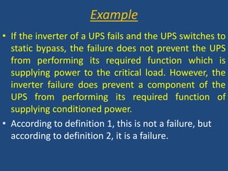 ExampleIf the inverter of a UPS fails and the UPS switches to static bypass, the failure does not prevent the UPS from performing its required function which is supplying power to the critical load. However, the inverter failure does prevent a component of the UPS from performing its required function of supplying conditioned power.According to definition 1, this is not a failure, but according to definition 2, it is a failure.