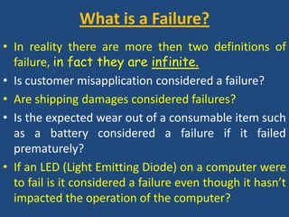 What is a Failure? In reality there are more then two definitions of failure, in fact they are infinite.Is customer misapplication considered a failure?Are shipping damages considered failures?Is the expected wear out of a consumable item such as a battery considered a failure if it failed prematurely?If an LED (Light Emitting Diode) on a computer were to fail is it considered a failure even though it hasn’t impacted the operation of the computer?