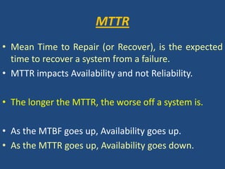 MTTRMean Time to Repair (or Recover), is the expected time to recover a system from a failure. MTTR impacts Availability and not Reliability.The longer the MTTR, the worse off a system is.As the MTBF goes up, Availability goes up. As the MTTR goes up, Availability goes down.
