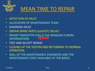 MEAN TIME TO REPAIRDETECTION OF FAULTALLOCATION OF MAINTENANCE TEAMDIAGNOSE FAULT OBTAIN SPARE PARTS (LOGISTIC DELAY)REPAIR TIME(MTTR-THIS IS THE MANUFACTURERS INFORMATION)TEST AND ACCEPT REPAIR CLOSING UP THE SYSTEM AND RETURNING TO NORMAL OPERATION.SKILL OF THE MAINTENANCE ENGINEERS AND THE MAINTENANCE STAFF AVAILABLE AT THE BASES3/10/2010CSDO32