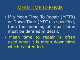MEAN TIME TO REPAIRIf a Mean Time To Repair (MTTR) or Down Time (MDT) is specified, then the meaning of repair time must be defined in detail.Mean time to repair is often used when it is mean down time which is intended.
