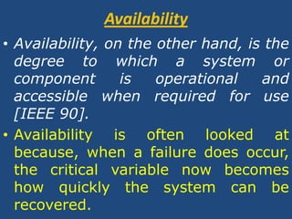 AvailabilityAvailability, on the other hand, is the degree to which a system or component is operational and accessible when required for use [IEEE 90].Availability is often looked at because, when a failure does occur, the critical variable now becomes how quickly the system can be recovered.