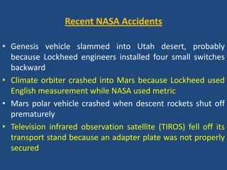 Recent NASA AccidentsGenesis vehicle slammed into Utah desert, probably because Lockheed engineers installed four small switches backwardClimate orbiter crashed into Mars because Lockheed used English measurement while NASA used metricMars polar vehicle crashed when descent rockets shut off prematurelyTelevision infrared observation satellite (TIROS) fell off its transport stand because an adapter plate was not properly secured 