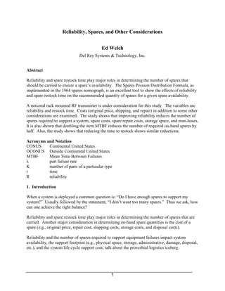 Reliability, Spares, and Other Considerations


                                            Ed Welch
                               Del Rey Systems & Technology, Inc.


Abstract

Reliability and spare restock time play major roles in determining the number of spares that
should be carried to ensure a spare’s availability. The Spares Poisson Distribution Formula, as
implemented in the 1964 spares nomograph, is an excellent tool to show the effects of reliability
and spare restock time on the recommended quantity of spares for a given spare availability.

A notional rack mounted RF transmitter is under consideration for this study. The variables are
reliability and restock time. Costs (original price, shipping, and repair) in addition to some other
considerations are examined. The study shows that improving reliability reduces the number of
spares required to support a system, spare costs, spare repair costs, storage space, and man-hours.
It is also shown that doubling the item MTBF reduces the number of required on-hand spares by
half. Also, the study shows that reducing the time to restock shows similar reductions.

Acronyms and Notation
CONUS     Continental United States
OCONUS Outside Continental United States
MTBF      Mean Time Between Failures
λ         part failure rate
K         number of parts of a particular type
t         time
R         reliability

1. Introduction

When a system is deployed a common question is: “Do I have enough spares to support my
system?” Usually followed by the statement, “I don’t want too many spares.” Thus we ask, how
can one achieve the right balance?

Reliability and spare restock time play major roles in determining the number of spares that are
carried. Another major consideration in determining on-hand spare quantities is the cost of a
spare (e.g., original price, repair cost, shipping costs, storage costs, and disposal costs).

Reliability and the number of spares required to support equipment failures impact system
availability, the support footprint (e.g., physical space, storage, administrative, damage, disposal,
etc.), and the system life cycle support cost; talk about the proverbial logistics iceberg.




                                                  1
 