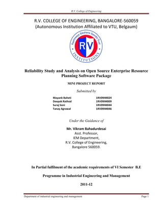 R.V. College of Engineering


         R.V. COLLEGE OF ENGINEERING, BANGALORE-560059
         (Autonomous Institution Affiliated to VTU, Belgaum)




Reliability Study and Analysis on Open Source Enterprise Resource
                    Planning Software Package
                                      MINI PROJECT REPORT

                                              Submitted by
                         Mayank Baheti                         1RV09IM024
                         Deepak Rathod                         1RV09IM009
                         Suraj Soni                            1RV09IM044
                         Tanay Agrawal                         1RV09IM046



                                       Under the Guidance of

                                     Mr. Vikram Bahadurdesai
                                           Asst. Professor,
                                          IEM Department,
                                    R.V. College of Engineering,
                                         Bangalore 560059.




      In Partial fulfilment of the academic requirements of VI Semester B.E

                Programme in Industrial Engineering and Management

                                                 2011-12


Department of industrial engineering and management                           Page 1
 