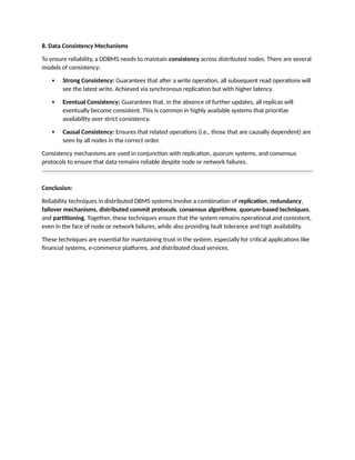 8. Data Consistency Mechanisms
To ensure reliability, a DDBMS needs to maintain consistency across distributed nodes. There are several
models of consistency:
 Strong Consistency: Guarantees that after a write operation, all subsequent read operations will
see the latest write. Achieved via synchronous replication but with higher latency.
 Eventual Consistency: Guarantees that, in the absence of further updates, all replicas will
eventually become consistent. This is common in highly available systems that prioritize
availability over strict consistency.
 Causal Consistency: Ensures that related operations (i.e., those that are causally dependent) are
seen by all nodes in the correct order.
Consistency mechanisms are used in conjunction with replication, quorum systems, and consensus
protocols to ensure that data remains reliable despite node or network failures.
Conclusion:
Reliability techniques in distributed DBMS systems involve a combination of replication, redundancy,
failover mechanisms, distributed commit protocols, consensus algorithms, quorum-based techniques,
and partitioning. Together, these techniques ensure that the system remains operational and consistent,
even in the face of node or network failures, while also providing fault tolerance and high availability.
These techniques are essential for maintaining trust in the system, especially for critical applications like
financial systems, e-commerce platforms, and distributed cloud services.
 