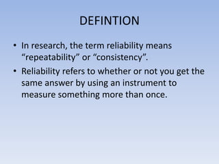 DEFINTION
• In research, the term reliability means
“repeatability” or “consistency”.
• Reliability refers to whether or not you get the
same answer by using an instrument to
measure something more than once.