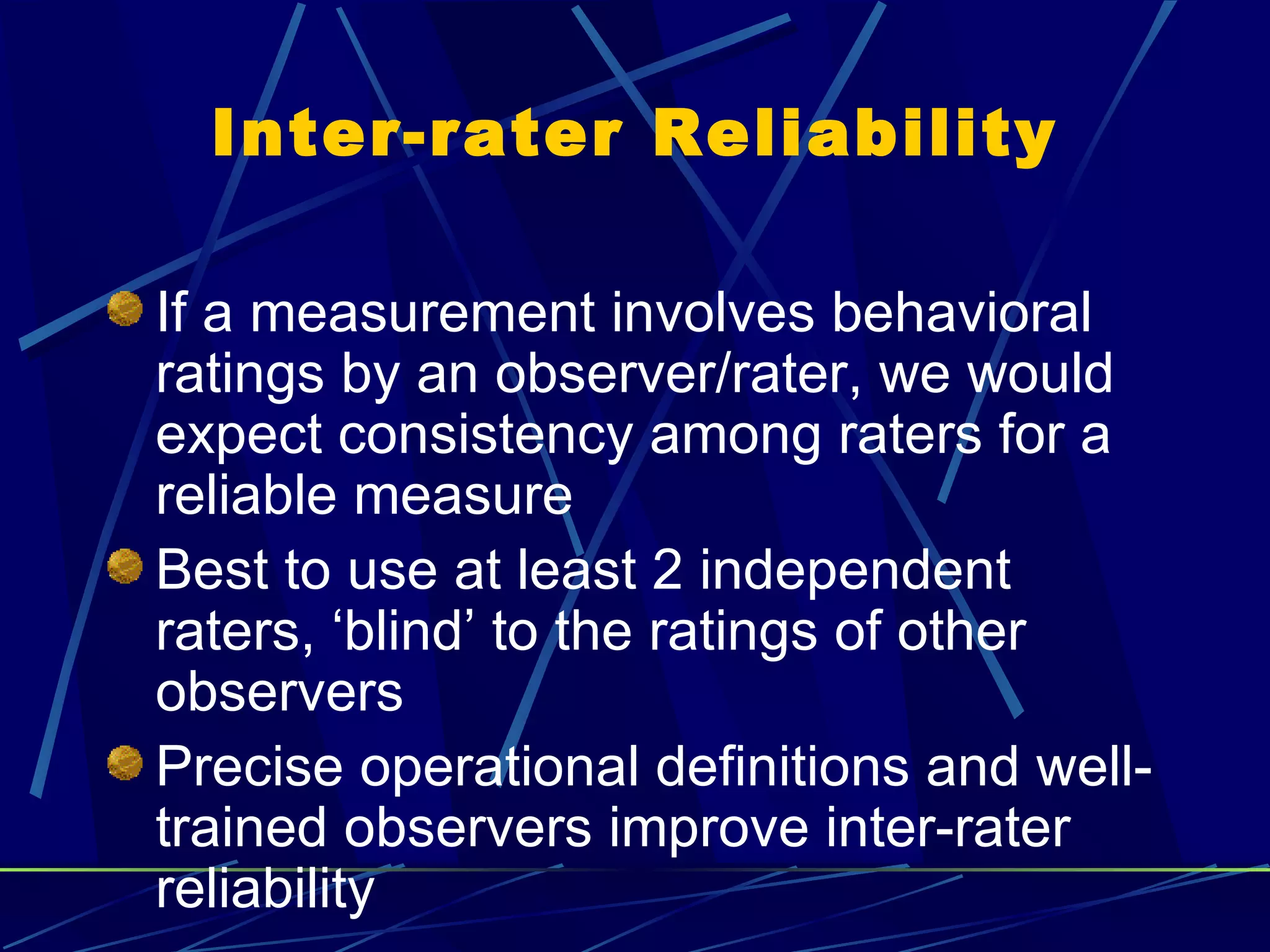 Inter-rater Reliability

If a measurement involves behavioral
ratings by an observer/rater, we would
expect consistency among raters for a
reliable measure
Best to use at least 2 independent
raters, ‘blind’ to the ratings of other
observers
Precise operational definitions and well-
trained observers improve inter-rater
reliability
 