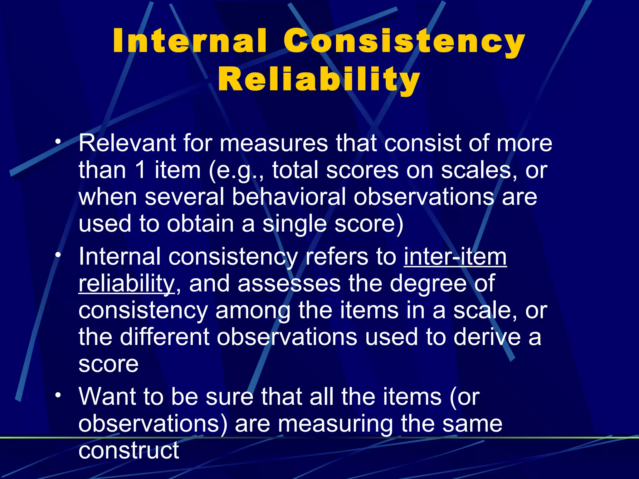 Internal Consistency
          Reliability
• Relevant for measures that consist of more
  than 1 item (e.g., total scores on scales, or
  when several behavioral observations are
  used to obtain a single score)
• Internal consistency refers to inter-item
  reliability, and assesses the degree of
  consistency among the items in a scale, or
  the different observations used to derive a
  score
• Want to be sure that all the items (or
  observations) are measuring the same
  construct
 