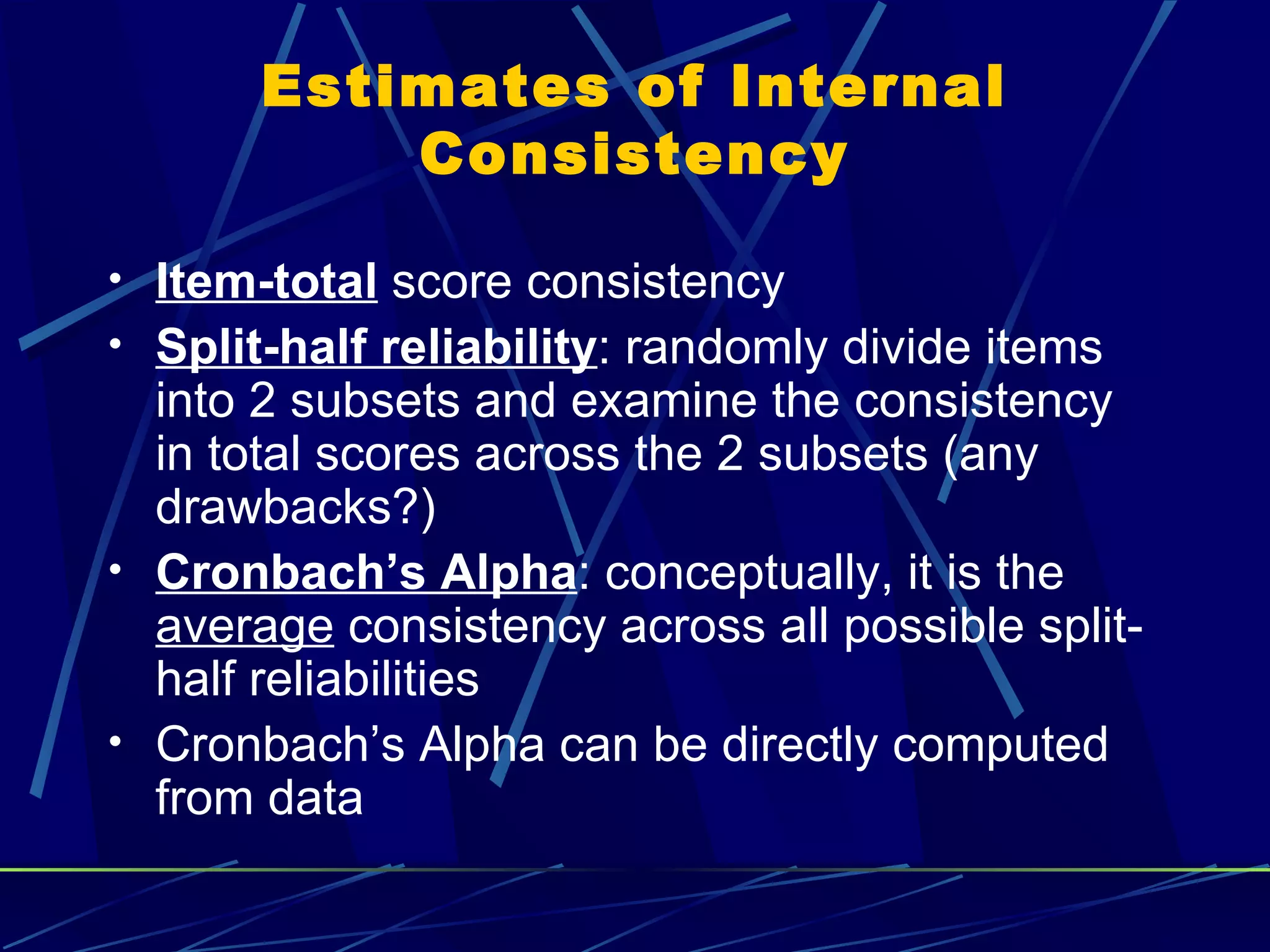 Estimates of Internal
           Consistency

• Item-total score consistency
• Split-half reliability: randomly divide items
  into 2 subsets and examine the consistency
  in total scores across the 2 subsets (any
  drawbacks?)
• Cronbach’s Alpha: conceptually, it is the
  average consistency across all possible split-
  half reliabilities
• Cronbach’s Alpha can be directly computed
  from data
 