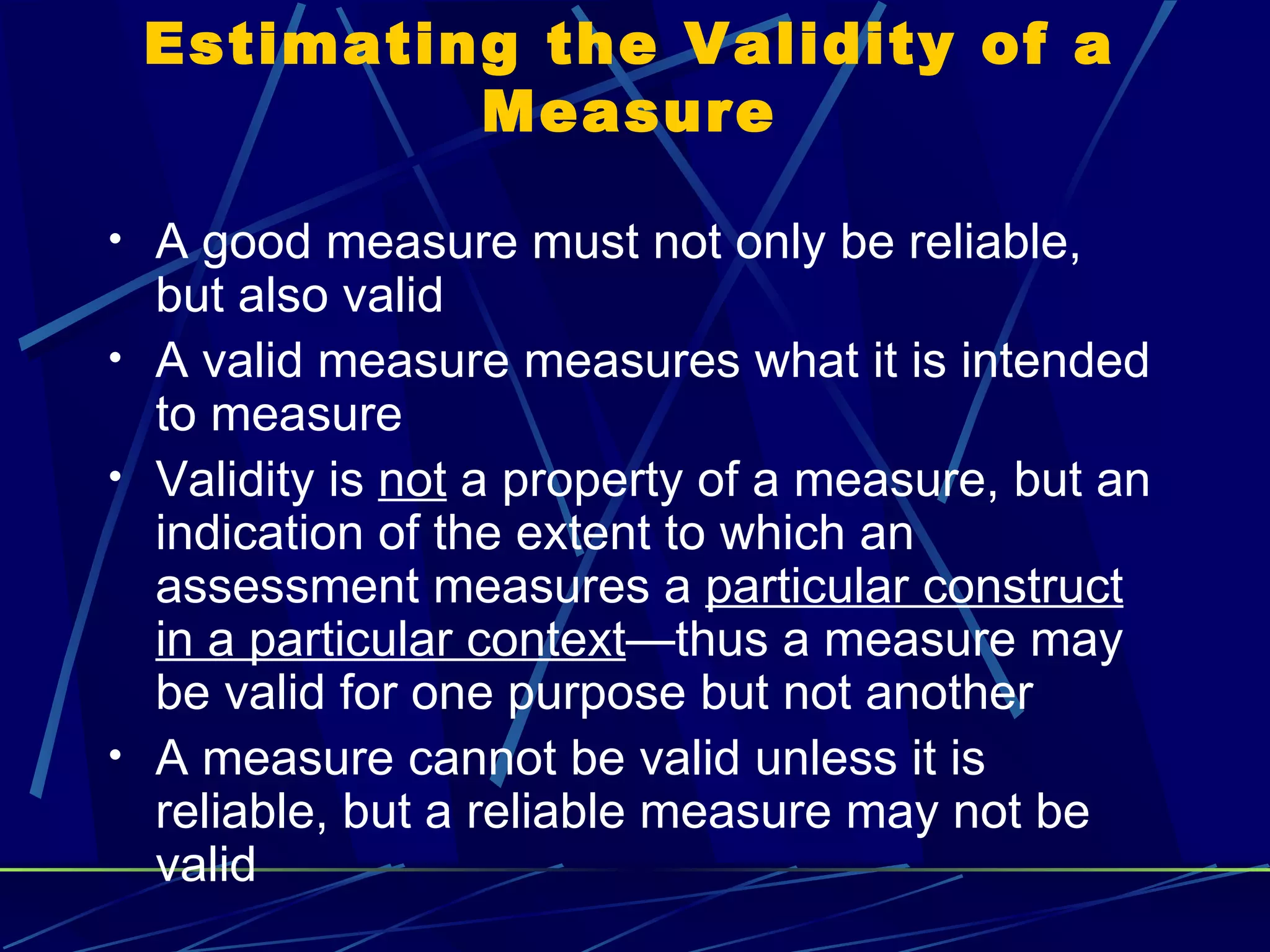 Estimating the Validity of a
          Measure

• A good measure must not only be reliable,
  but also valid
• A valid measure measures what it is intended
  to measure
• Validity is not a property of a measure, but an
  indication of the extent to which an
  assessment measures a particular construct
  in a particular context—thus a measure may
  be valid for one purpose but not another
• A measure cannot be valid unless it is
  reliable, but a reliable measure may not be
  valid
 