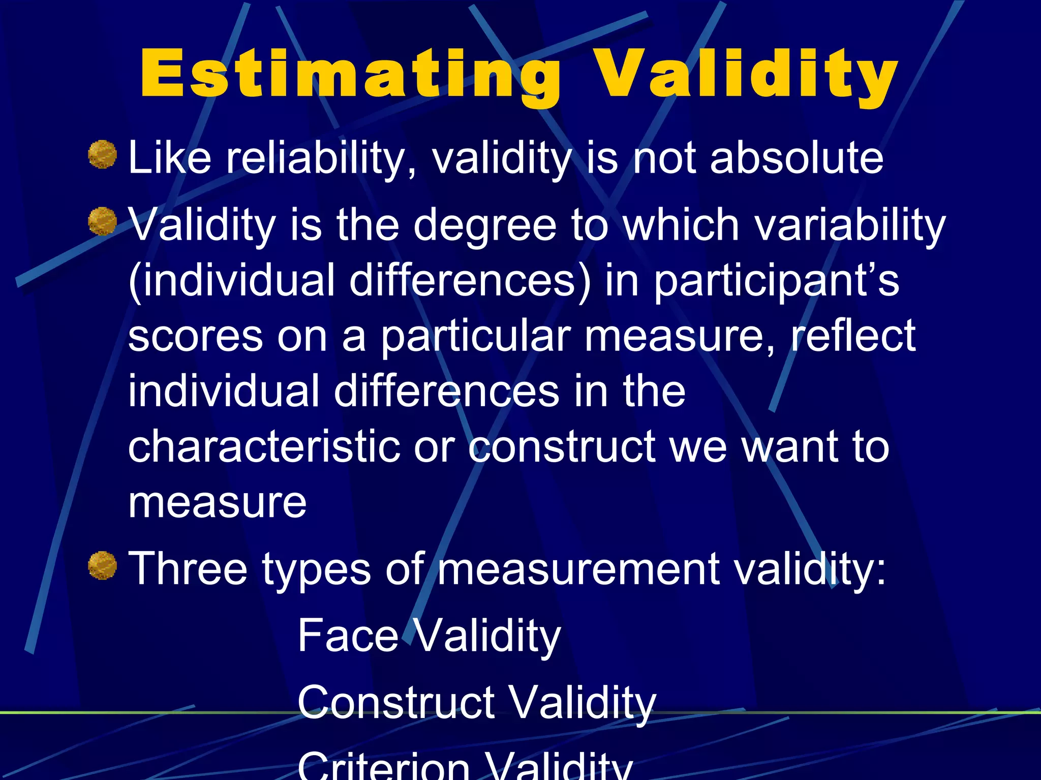 Estimating Validity
Like reliability, validity is not absolute
Validity is the degree to which variability
(individual differences) in participant’s
scores on a particular measure, reflect
individual differences in the
characteristic or construct we want to
measure
Three types of measurement validity:
          Face Validity
          Construct Validity
 