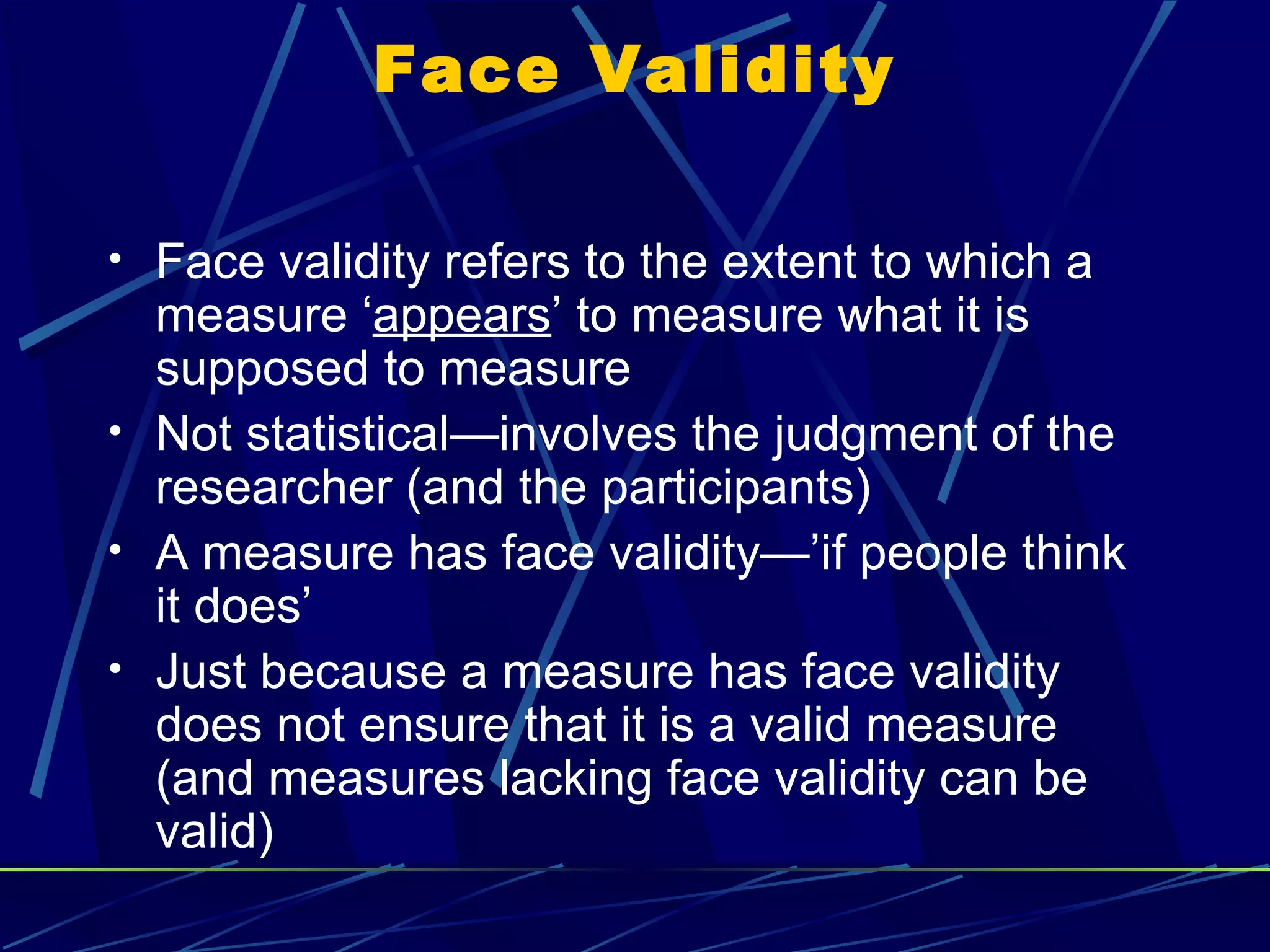 Face Validity

• Face validity refers to the extent to which a
  measure ‘appears’ to measure what it is
  supposed to measure
• Not statistical—involves the judgment of the
  researcher (and the participants)
• A measure has face validity—’if people think
  it does’
• Just because a measure has face validity
  does not ensure that it is a valid measure
  (and measures lacking face validity can be
  valid)
 