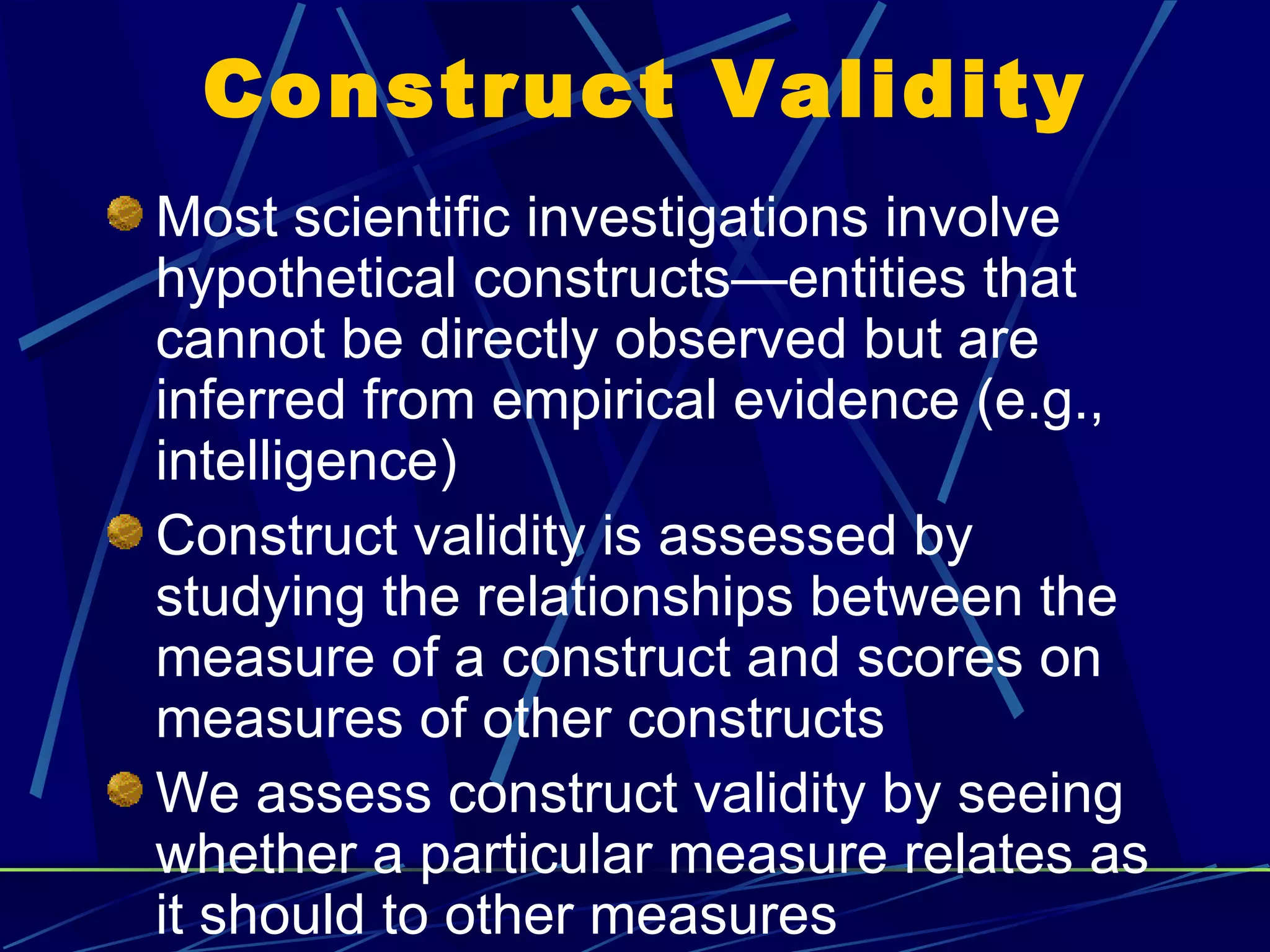 Construct Validity
Most scientific investigations involve
hypothetical constructs—entities that
cannot be directly observed but are
inferred from empirical evidence (e.g.,
intelligence)
Construct validity is assessed by
studying the relationships between the
measure of a construct and scores on
measures of other constructs
We assess construct validity by seeing
whether a particular measure relates as
it should to other measures
 