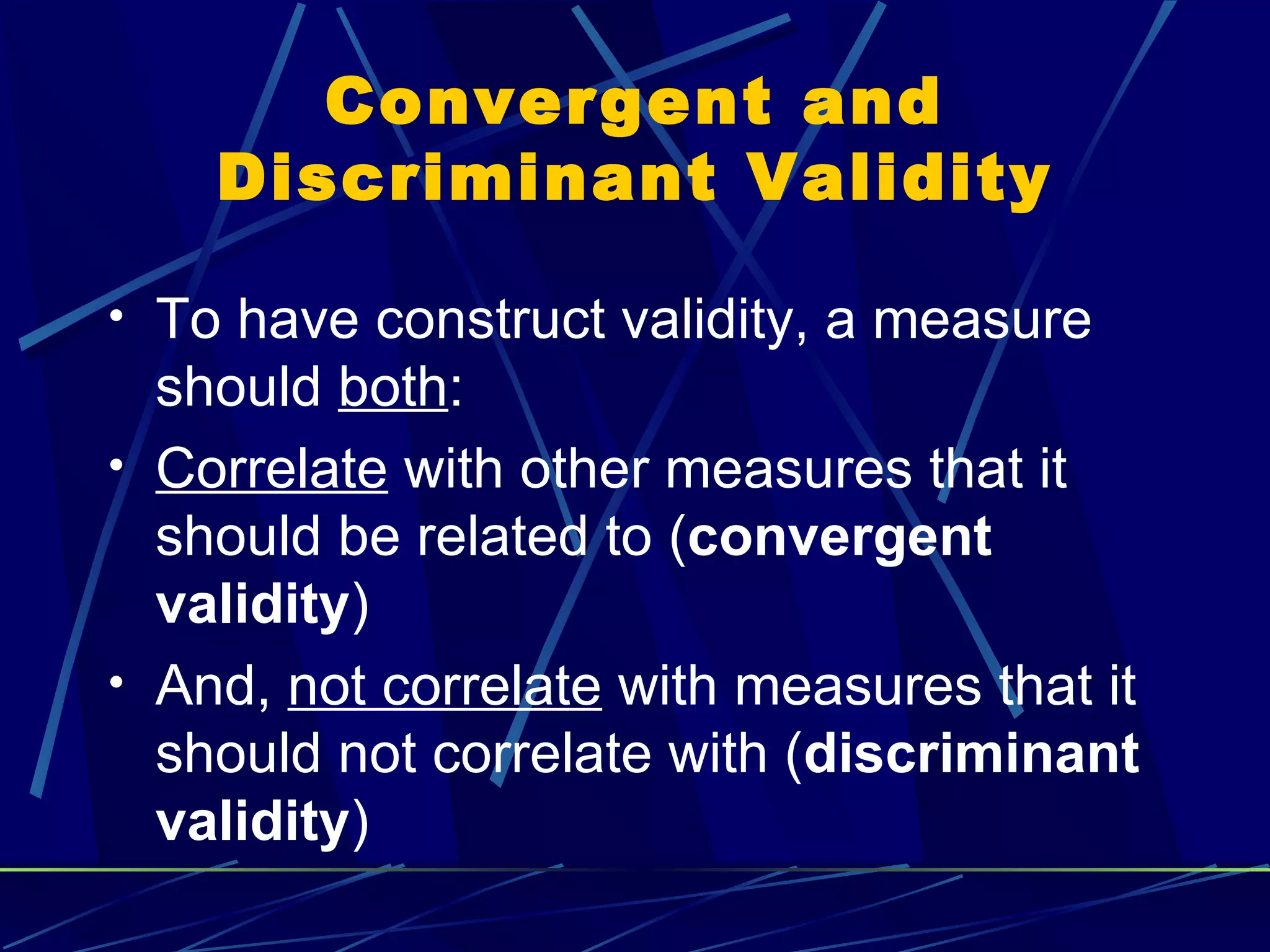 Convergent and
    Discriminant Validity

• To have construct validity, a measure
  should both:
• Correlate with other measures that it
  should be related to (convergent
  validity)
• And, not correlate with measures that it
  should not correlate with (discriminant
  validity)
 