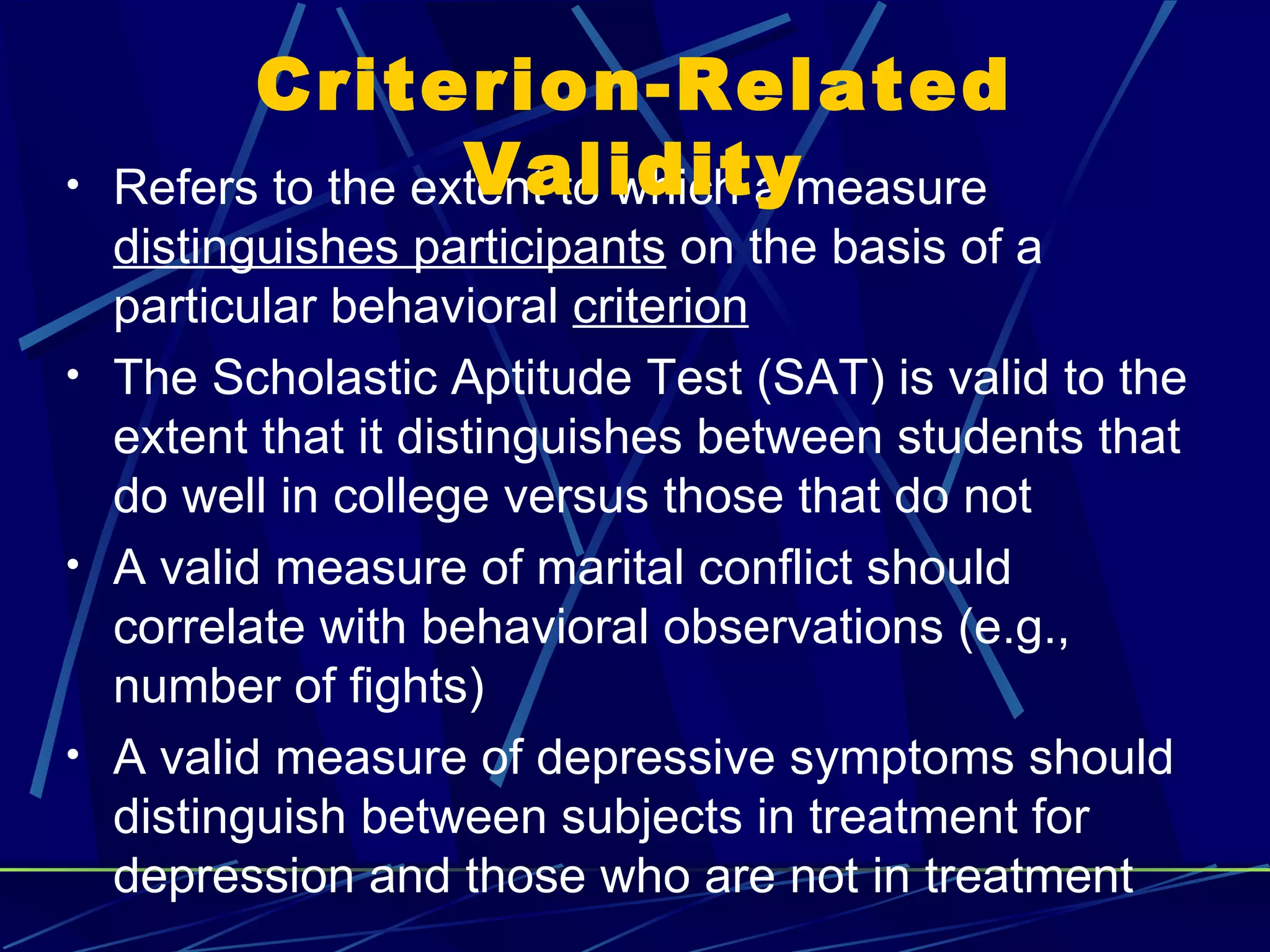 Criterion-Related
•                   Validity
    Refers to the extent to which a measure
  distinguishes participants on the basis of a
  particular behavioral criterion
• The Scholastic Aptitude Test (SAT) is valid to the
  extent that it distinguishes between students that
  do well in college versus those that do not
• A valid measure of marital conflict should
  correlate with behavioral observations (e.g.,
  number of fights)
• A valid measure of depressive symptoms should
  distinguish between subjects in treatment for
  depression and those who are not in treatment
 