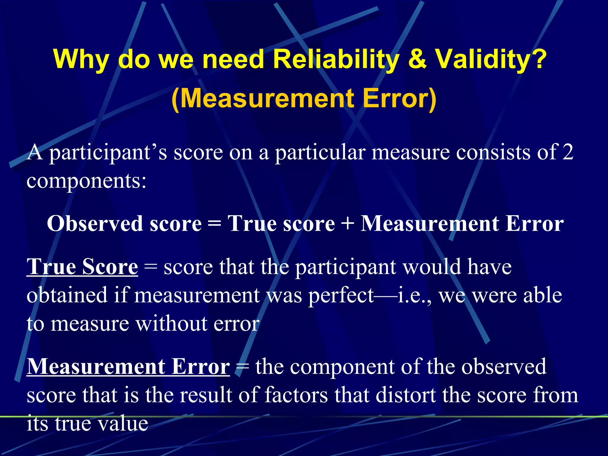 Why do we need Reliability & Validity?
           (Measurement Error)
A participant’s score on a particular measure consists of 2
components:
  Observed score = True score + Measurement Error
True Score = score that the participant would have
obtained if measurement was perfect—i.e., we were able
to measure without error
Measurement Error = the component of the observed
score that is the result of factors that distort the score from
its true value
 