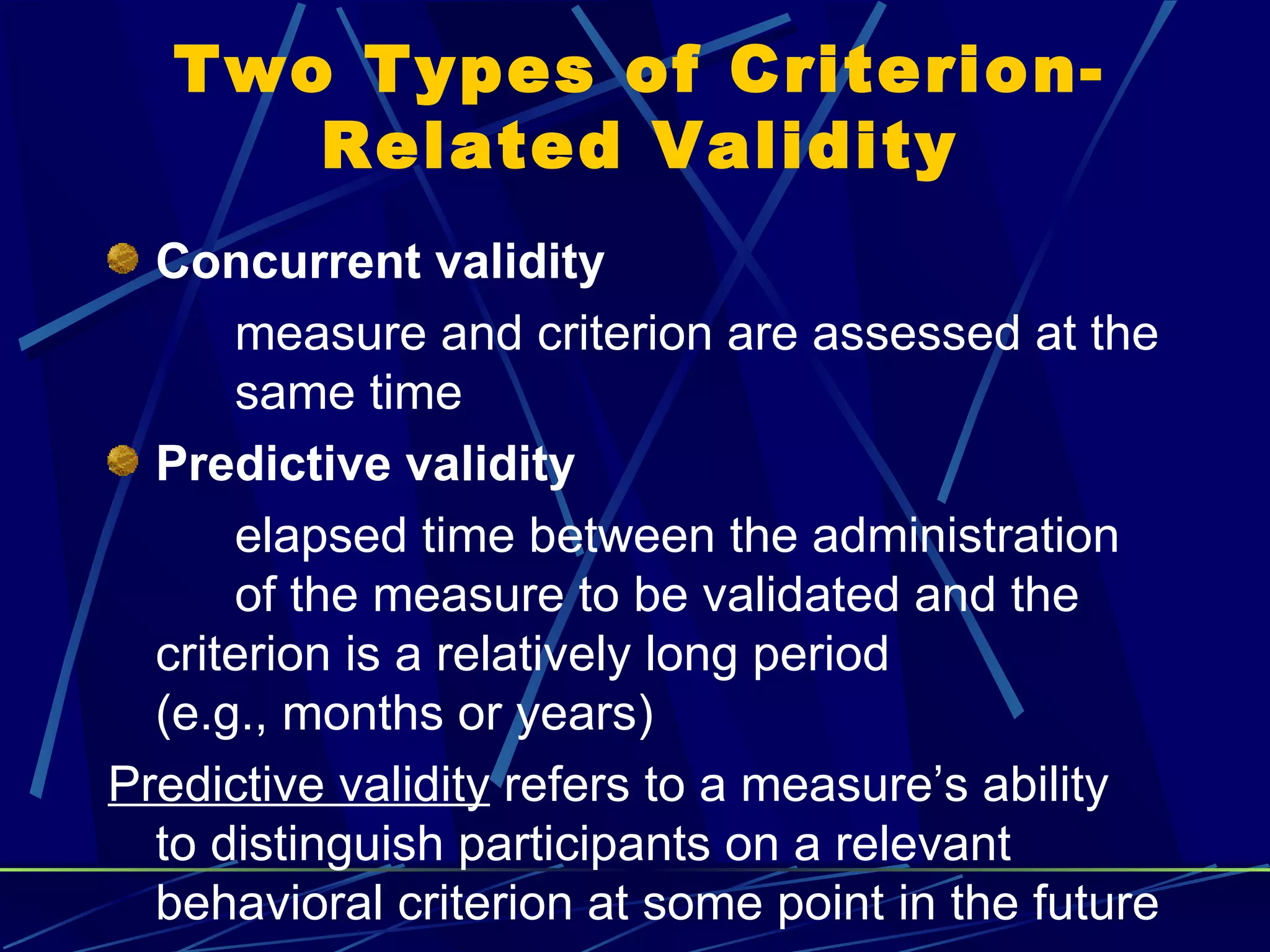 Two Types of Criterion-
      Related Validity
  Concurrent validity
      measure and criterion are assessed at the
      same time
  Predictive validity
      elapsed time between the administration
      of the measure to be validated and the
  criterion is a relatively long period
  (e.g., months or years)
Predictive validity refers to a measure’s ability
  to distinguish participants on a relevant
  behavioral criterion at some point in the future
 