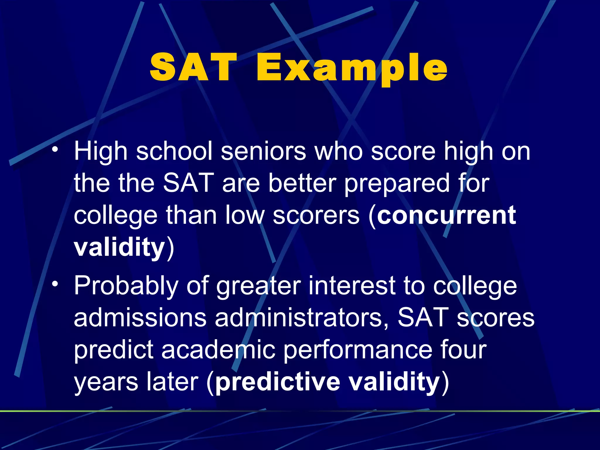 SAT Example

• High school seniors who score high on
  the the SAT are better prepared for
  college than low scorers (concurrent
  validity)
• Probably of greater interest to college
  admissions administrators, SAT scores
  predict academic performance four
  years later (predictive validity)
 