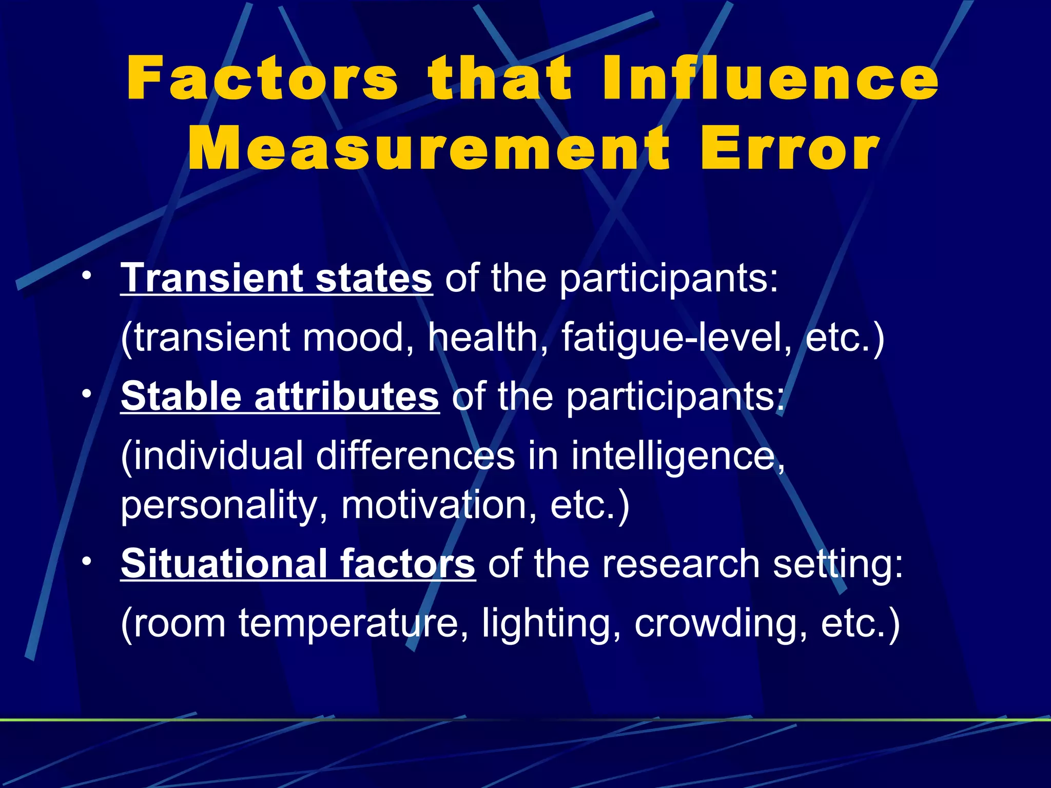 Factors that Influence
   Measurement Error

• Transient states of the participants:
  (transient mood, health, fatigue-level, etc.)
• Stable attributes of the participants:
  (individual differences in intelligence,
  personality, motivation, etc.)
• Situational factors of the research setting:
  (room temperature, lighting, crowding, etc.)
 