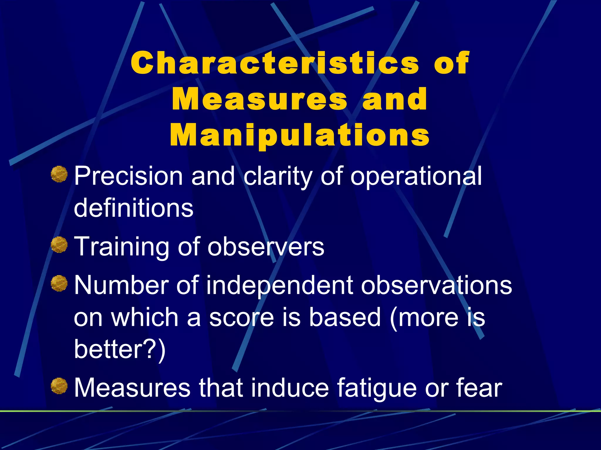 Characteristics of
      Measures and
      Manipulations
Precision and clarity of operational
definitions
Training of observers
Number of independent observations
on which a score is based (more is
better?)
Measures that induce fatigue or fear
 