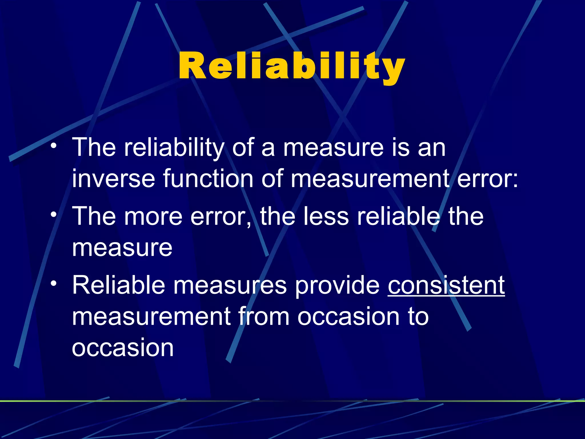 Reliability

• The reliability of a measure is an
  inverse function of measurement error:
• The more error, the less reliable the
  measure
• Reliable measures provide consistent
  measurement from occasion to
  occasion
 