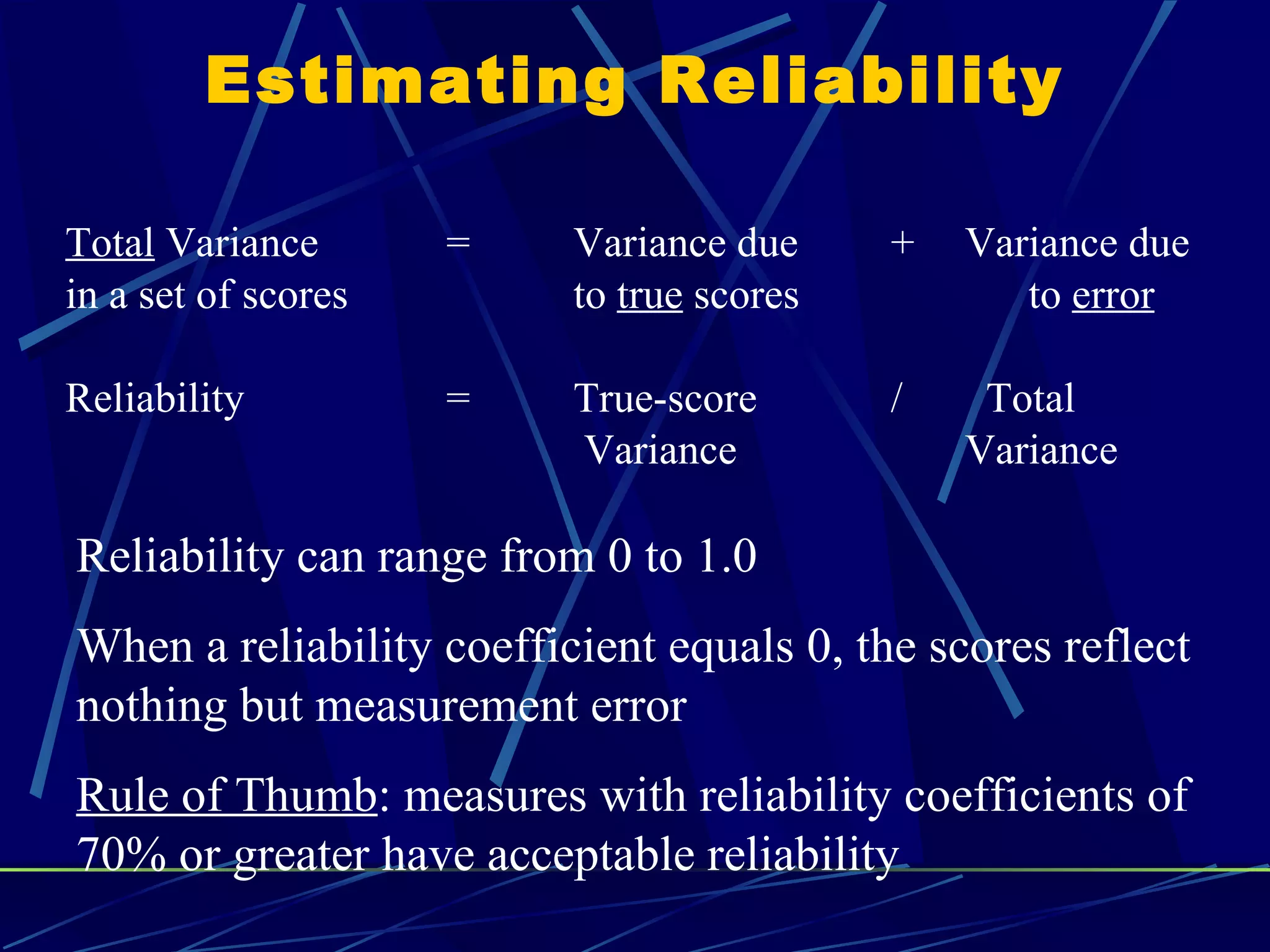Estimating Reliability

Total Variance       =    Variance due     +   Variance due
in a set of scores        to true scores          to error

Reliability          =    True-score       /    Total
                          Variance             Variance

Reliability can range from 0 to 1.0
When a reliability coefficient equals 0, the scores reflect
nothing but measurement error
Rule of Thumb: measures with reliability coefficients of
70% or greater have acceptable reliability
 