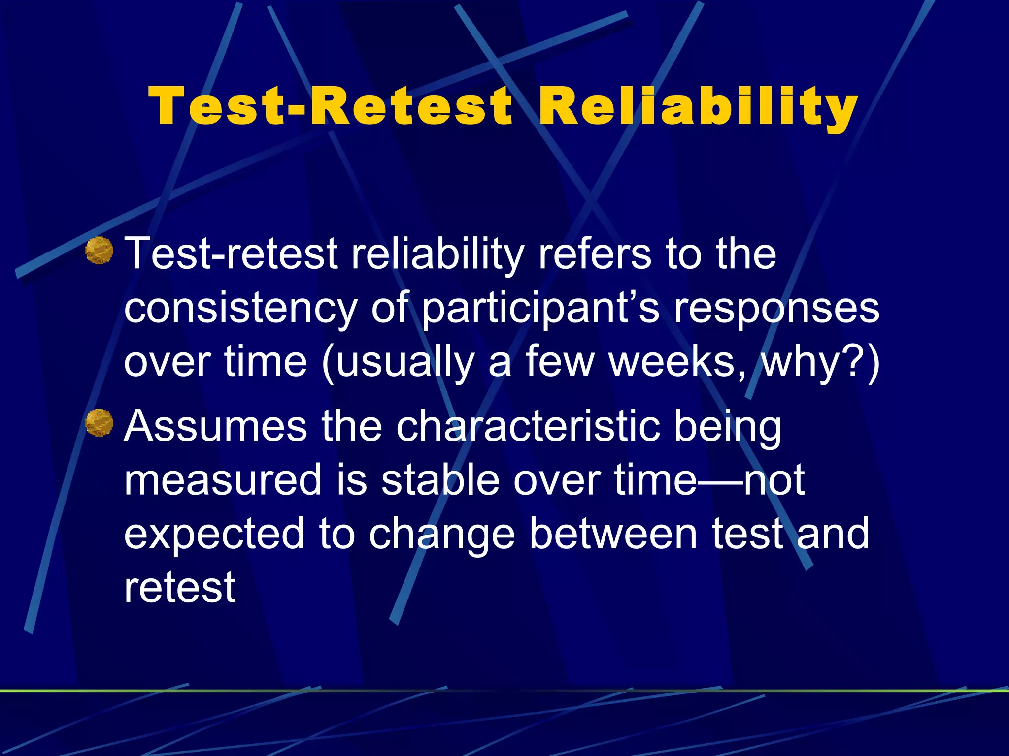 Test-Retest Reliability

Test-retest reliability refers to the
consistency of participant’s responses
over time (usually a few weeks, why?)
Assumes the characteristic being
measured is stable over time—not
expected to change between test and
retest
 