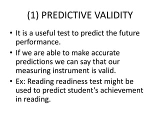 (1) PREDICTIVE VALIDITY
• It is a useful test to predict the future
performance.
• If we are able to make accurate
predictions we can say that our
measuring instrument is valid.
• Ex: Reading readiness test might be
used to predict student’s achievement
in reading.
 
