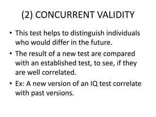 (2) CONCURRENT VALIDITY
• This test helps to distinguish individuals
who would differ in the future.
• The result of a new test are compared
with an established test, to see, if they
are well correlated.
• Ex: A new version of an IQ test correlate
with past versions.
 