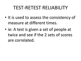 TEST-RETEST RELIABILITY
• It is used to assess the consistency of
measure at different times.
• ie: A test is given a set of people at
twice and see if the 2 sets of scores
are correlated.
 
