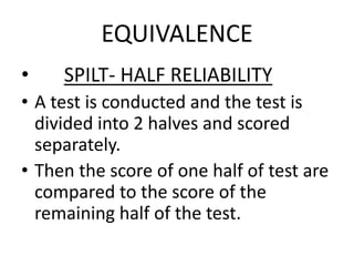 EQUIVALENCE
• SPILT- HALF RELIABILITY
• A test is conducted and the test is
divided into 2 halves and scored
separately.
• Then the score of one half of test are
compared to the score of the
remaining half of the test.
 