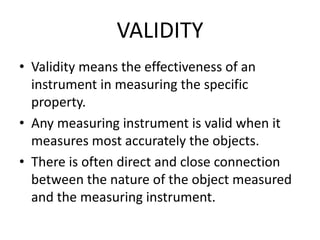 VALIDITY
• Validity means the effectiveness of an
instrument in measuring the specific
property.
• Any measuring instrument is valid when it
measures most accurately the objects.
• There is often direct and close connection
between the nature of the object measured
and the measuring instrument.
 