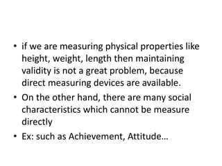 • if we are measuring physical properties like
height, weight, length then maintaining
validity is not a great problem, because
direct measuring devices are available.
• On the other hand, there are many social
characteristics which cannot be measure
directly
• Ex: such as Achievement, Attitude…
 
