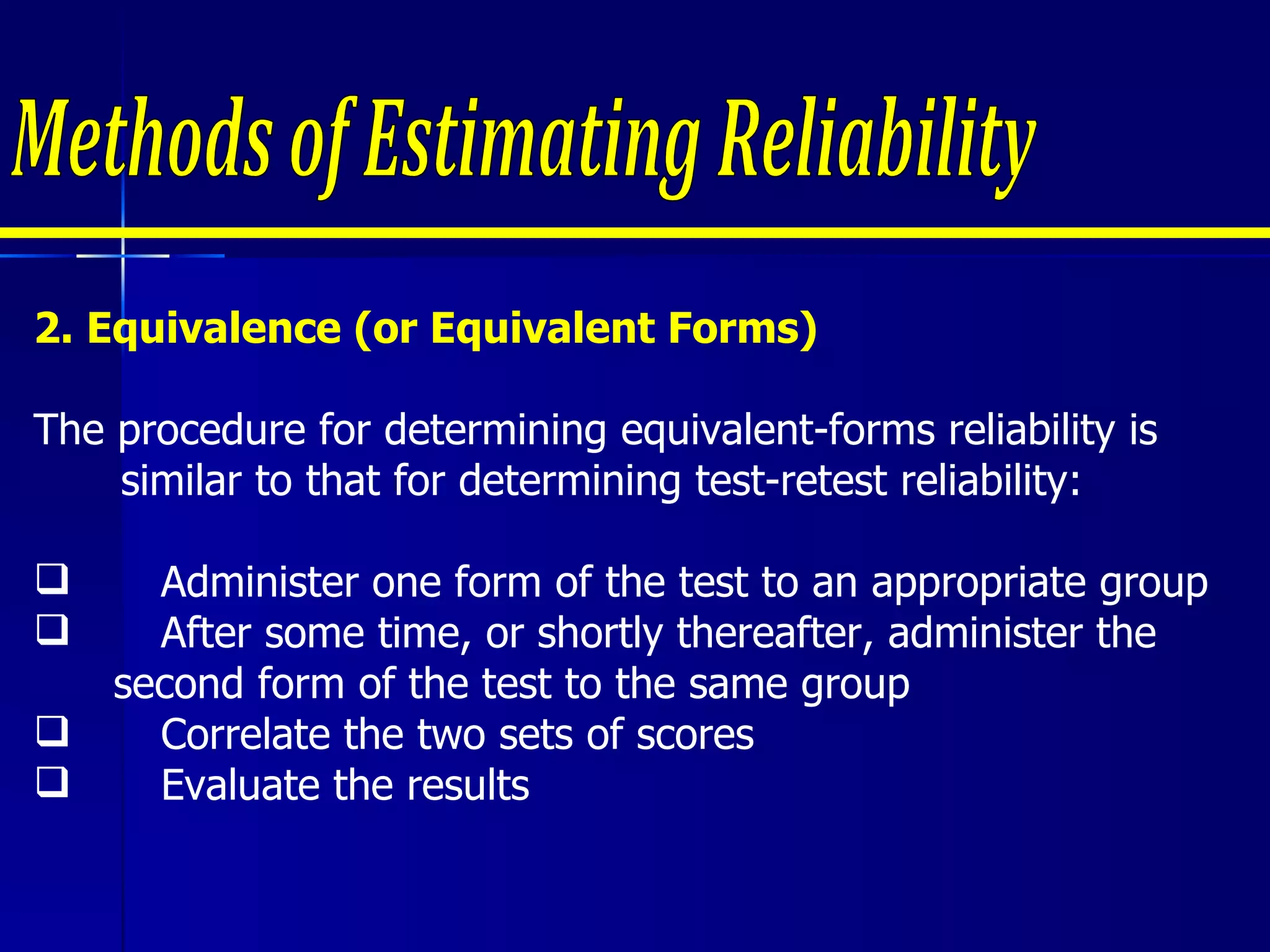 2. Equivalence (or Equivalent Forms) The procedure for determining equivalent-forms reliability is similar to that for determining test-retest reliability:   Administer one form of the test to an appropriate group After some time, or shortly thereafter, administer the  second form of the test to the same group Correlate the two sets of scores Evaluate the results     Methods of Estimating Reliability 