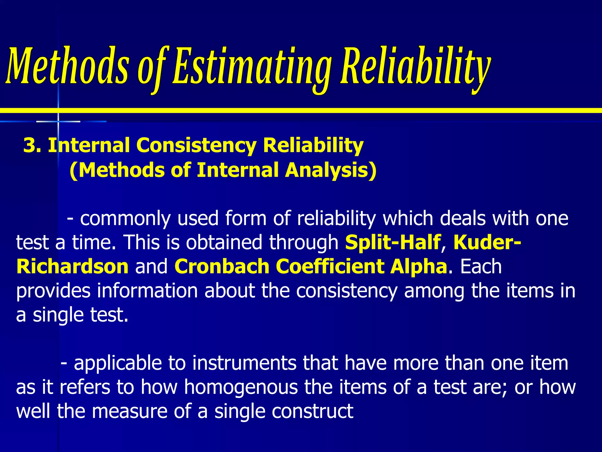 3.  Internal Consistency Reliability  (Methods of Internal Analysis)   - commonly used form of reliability which deals with one test a time. This is obtained through  Split-Half ,  Kuder-Richardson  and  Cronbach Coefficient Alpha . Each provides information about the consistency among the items in a single test.   - applicable to instruments that have more than one item  as it refers to how homogenous the items of a test are; or how well the measure of a single construct Methods of Estimating Reliability 