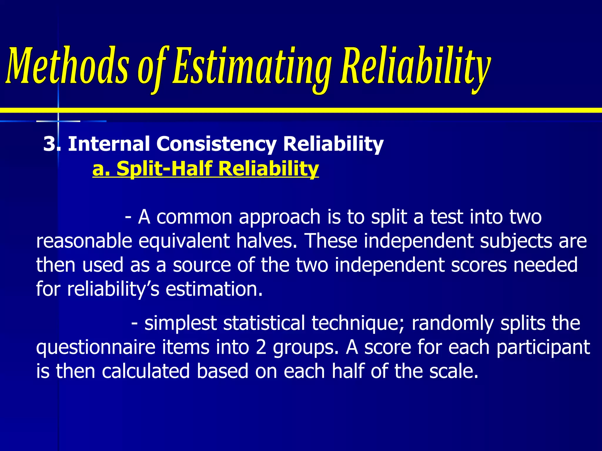 3.  Internal Consistency Reliability  a. Split-Half Reliability - A common approach is to split a test into two reasonable equivalent halves. These independent subjects are then used as a source of the two independent scores needed for reliability’s estimation.  - simplest statistical technique; randomly splits the questionnaire items into 2 groups. A score for each participant is then calculated based on each half of the scale.  Methods of Estimating Reliability 