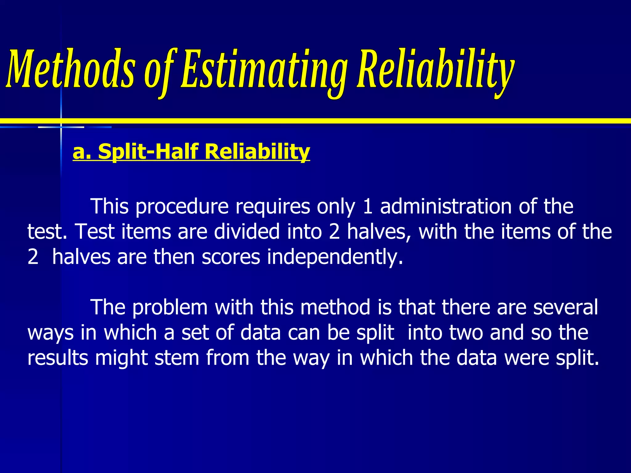 a. Split-Half Reliability Methods of Estimating Reliability This procedure requires only 1 administration of the test. Test items are divided into 2 halves, with the items of the 2  halves are then scores independently.  The problem with this method is that there are several ways in which a set of data can be split  into two and so the results might stem from the way in which the data were split. 