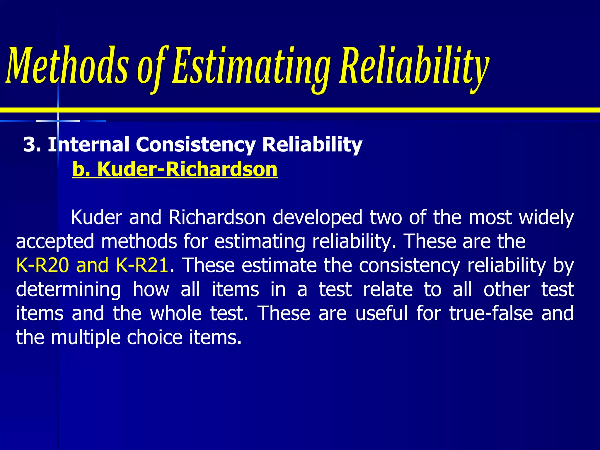 3.  Internal Consistency Reliability  b. Kuder-Richardson   Kuder and Richardson developed two of the most widely accepted methods for estimating reliability. These are the  K-R20 and K-R21 . These estimate the consistency reliability by determining how all items in a test relate to all other test items and the whole test. These are useful for true-false and the multiple choice items. Methods of Estimating Reliability 