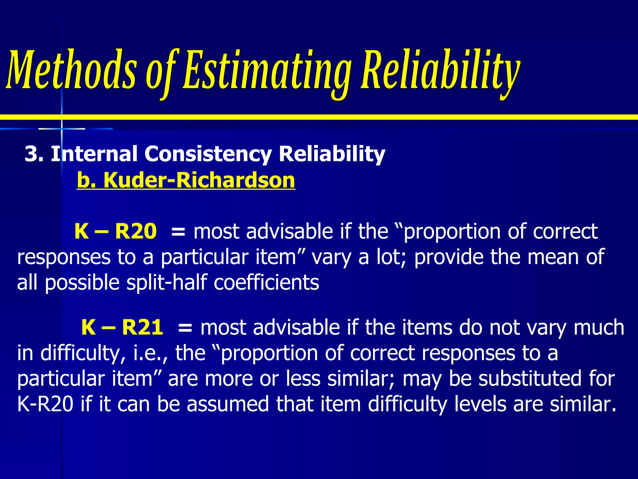 3.  Internal Consistency Reliability  b. Kuder-Richardson     K – R20  =  most advisable if the “proportion of correct responses to a particular item” vary a lot; provide the mean of all possible split-half coefficients Methods of Estimating Reliability K – R21  =  most advisable if the items do not vary much in difficulty, i.e., the “proportion of correct responses to a particular item” are more or less similar; may be substituted for K-R20 if it can be assumed that item difficulty levels are similar. 