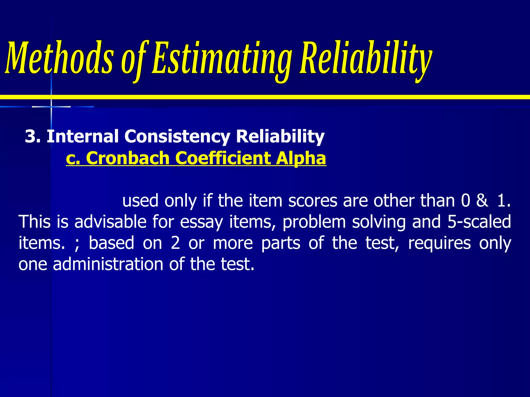 Methods of Estimating Reliability 3.  Internal Consistency Reliability  c. Cronbach Coefficient Alpha   used only if the item scores are other than 0 &  1. This is advisable for essay items, problem solving and 5-scaled items. ; based on 2 or more parts of the test, requires only one administration of the test. 