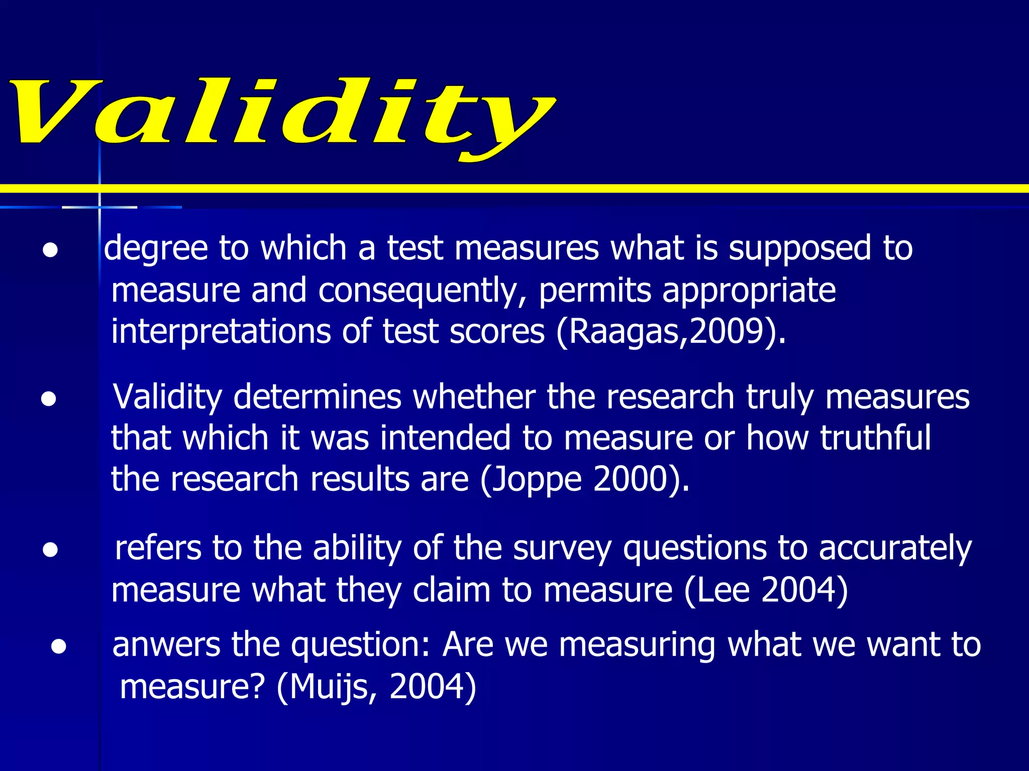 Validity ●  degree to which a test measures what is supposed to measure and consequently, permits appropriate interpretations of test scores (Raagas,2009). ●  Validity determines whether the research truly measures that which it was intended to measure or how truthful the research results are (Joppe 2000). ●  refers to the ability of the survey questions to accurately measure what they claim to measure (Lee 2004) ●  anwers the question: Are we measuring what we want to measure? (Muijs, 2004) 