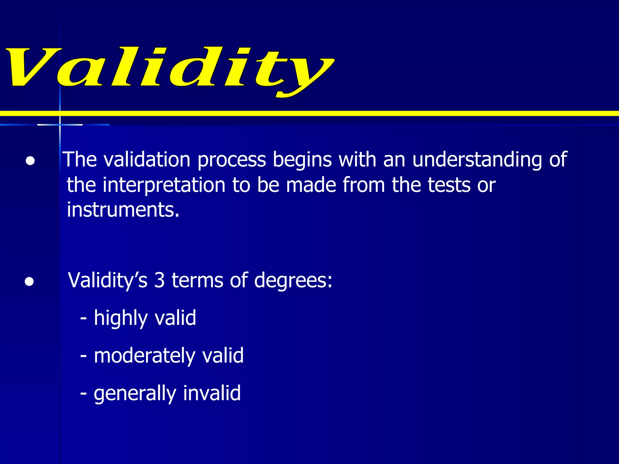 Validity ●  Validity’s 3 terms of degrees:   - highly valid   - moderately valid   - generally invalid ●  The validation process begins with an understanding of the interpretation to be made from the tests or instruments. 