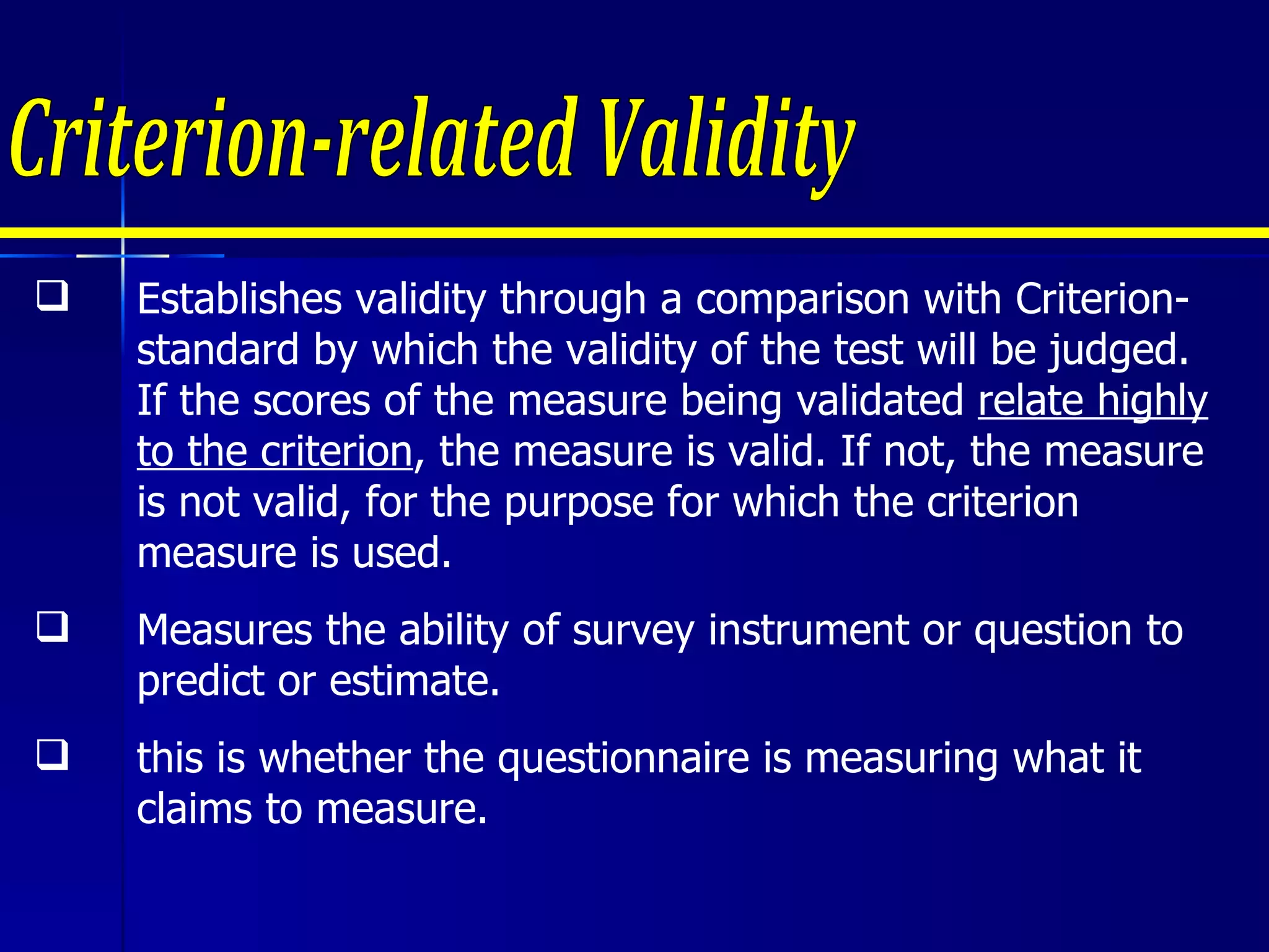 Criterion-related Validity Establishes validity through a comparison with Criterion-standard by which the validity of the test will be judged. If the scores of the measure being validated  relate highly to the criterion , the measure is valid. If not, the measure is not valid, for the purpose for which the criterion measure is used. Measures the ability of survey instrument or question to predict or estimate. this is whether the questionnaire is measuring what it claims to measure.  
