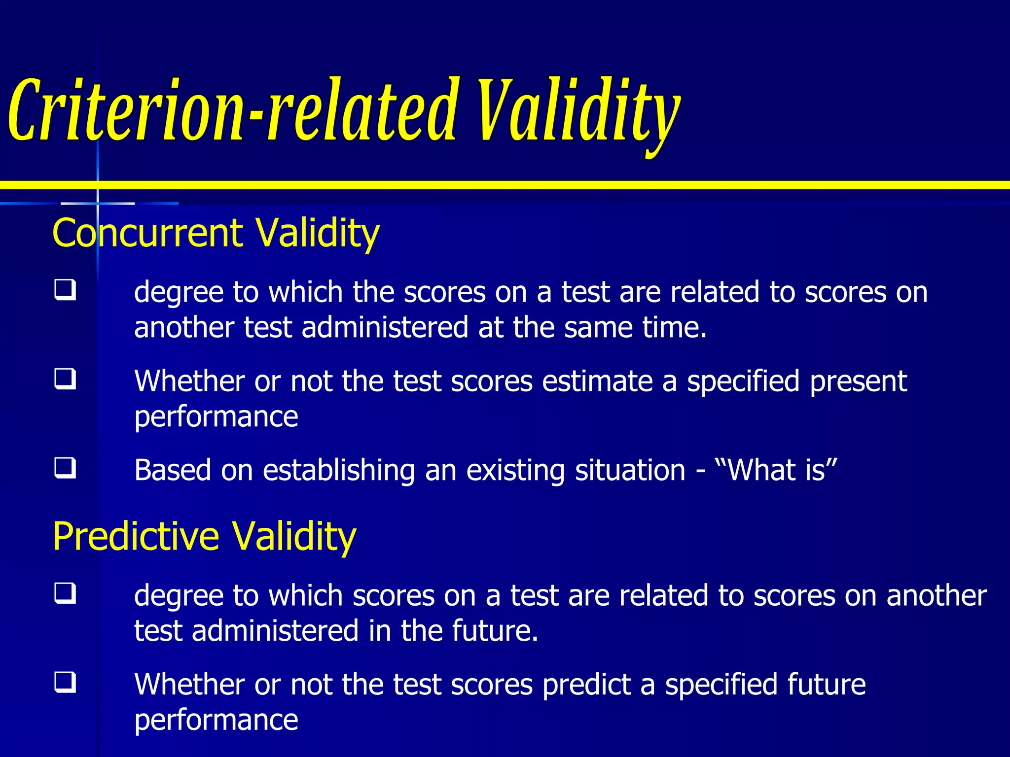 Criterion-related Validity Concurrent Validity degree to which the scores on a test are related to scores on another test administered at the same time. Whether or not the test scores estimate a specified present performance Based on establishing an existing situation - “What is” Predictive Validity degree to which scores on a test are related to scores on another test administered in the future.  Whether or not the test scores predict a specified future performance Based on establishing – “What is likely to happen?” 